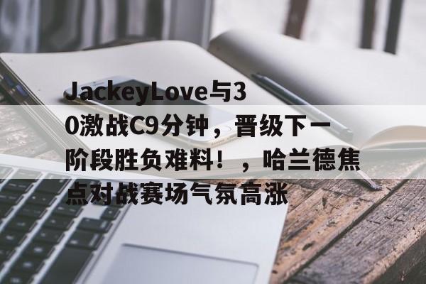 关于JackeyLove与30激战C9分钟，晋级下一阶段胜负难料！，哈兰德焦点对战赛场气氛高涨的信息开云体育网页版入口